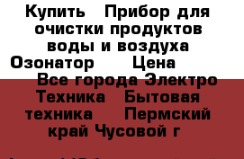 Купить : Прибор для очистки продуктов,воды и воздуха.Озонатор    › Цена ­ 25 500 - Все города Электро-Техника » Бытовая техника   . Пермский край,Чусовой г.